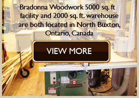 Bradonna Woodwork�s 5000 sq. ft facility and 2000 sq. ft. warehouse are both located in North Buxton, Ontario, Canada.